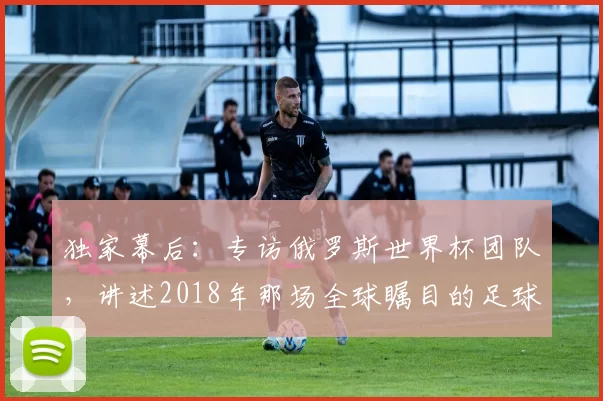 独家幕后:专访俄罗斯世界杯团队,讲述2018年那场全球瞩目的足球盛事