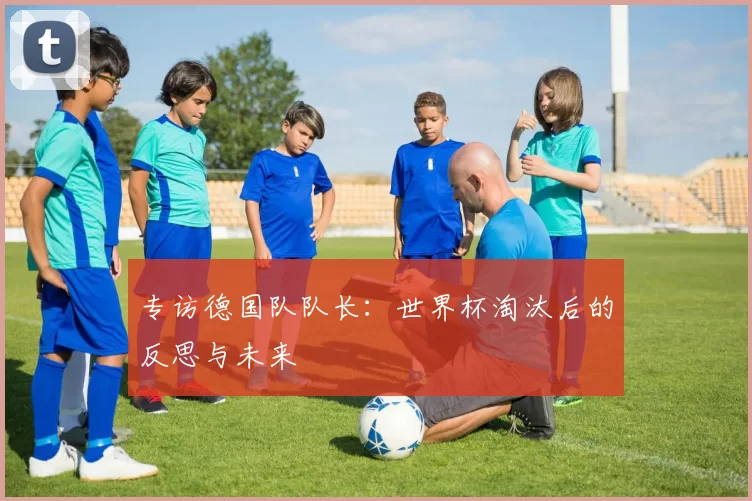 专访德国队队长:世界杯淘汰后的反思与未来