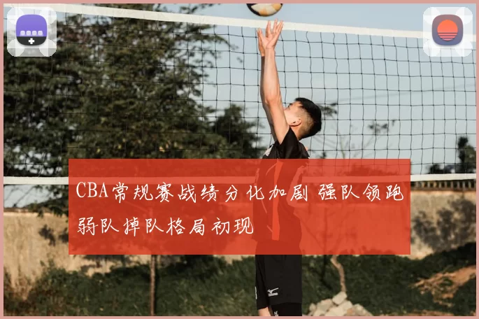 CBA常规赛战绩分化加剧 强队领跑弱队掉队格局初现