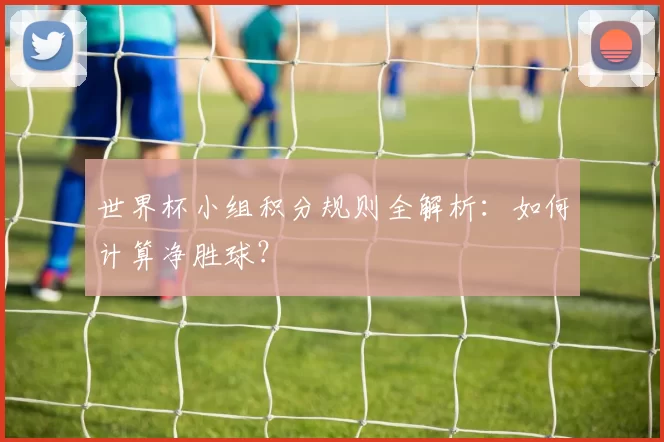 世界杯小组积分规则全解析:如何计算净胜球?