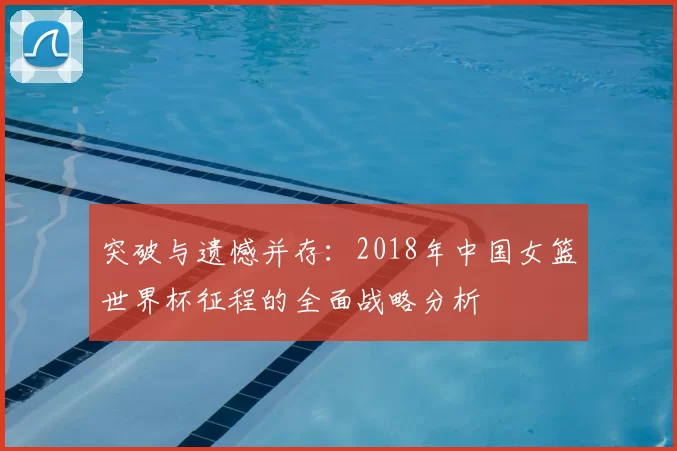 突破与遗憾并存:2018年中国女篮世界杯征程的全面战略分析