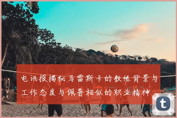 电讯报揭秘马雷斯卡的教练背景与工作态度与佩普相似的职业精神