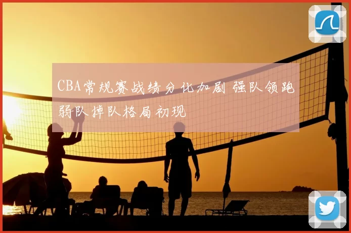 CBA常规赛战绩分化加剧 强队领跑弱队掉队格局初现