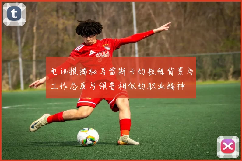 电讯报揭秘马雷斯卡的教练背景与工作态度与佩普相似的职业精神