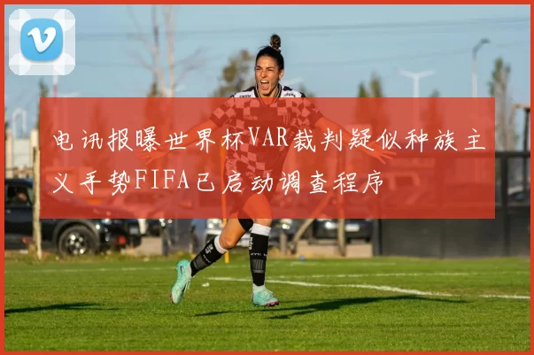电讯报曝世界杯VAR裁判疑似种族主义手势FIFA已启动调查程序