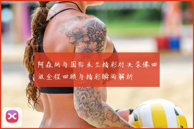 阿森纳与国际米兰精彩对决录像回放全程回顾与精彩瞬间解析