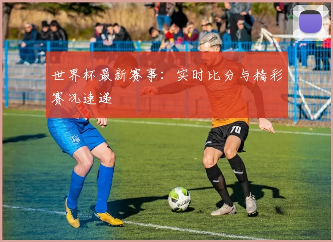 世界杯最新赛事：实时比分与精彩赛况速递
