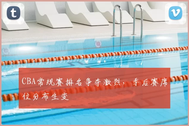 CBA常规赛排名争夺激烈，季后赛席位分布生变