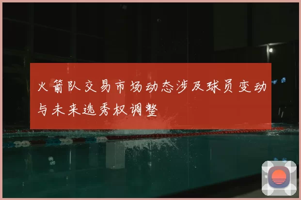 火箭队交易市场动态涉及球员变动与未来选秀权调整