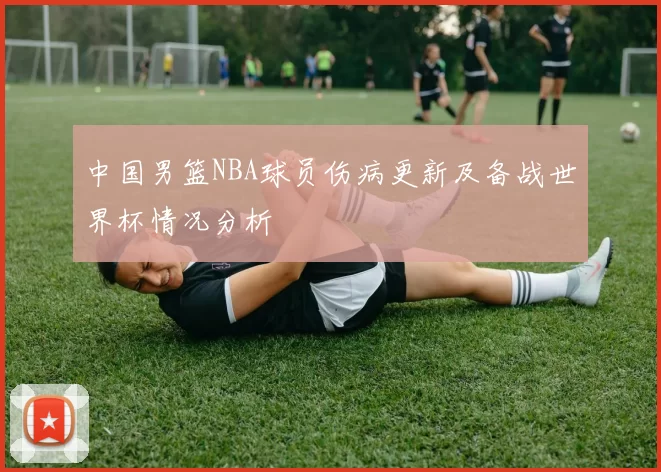 中国男篮NBA球员伤病更新及备战世界杯情况分析