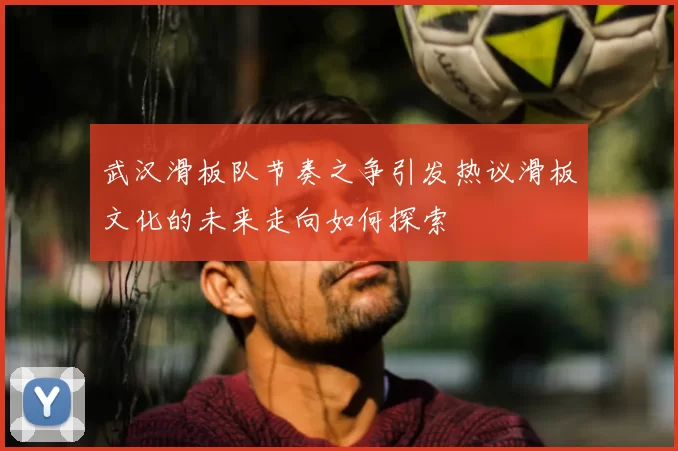 武汉滑板队节奏之争引发热议滑板文化的未来走向如何探索