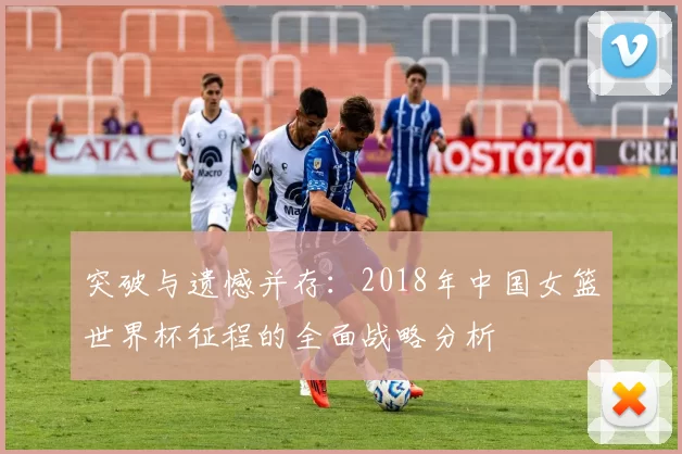 突破与遗憾并存:2018年中国女篮世界杯征程的全面战略分析