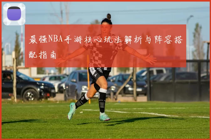 最强NBA手游核心玩法解析与阵容搭配指南