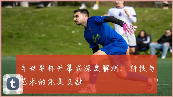 年世界杯开幕式深度解析:科技与艺术的完美交融