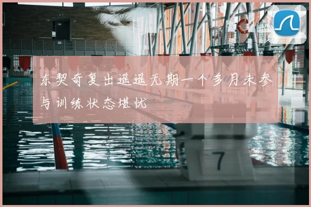 东契奇复出遥遥无期一个多月未参与训练状态堪忧