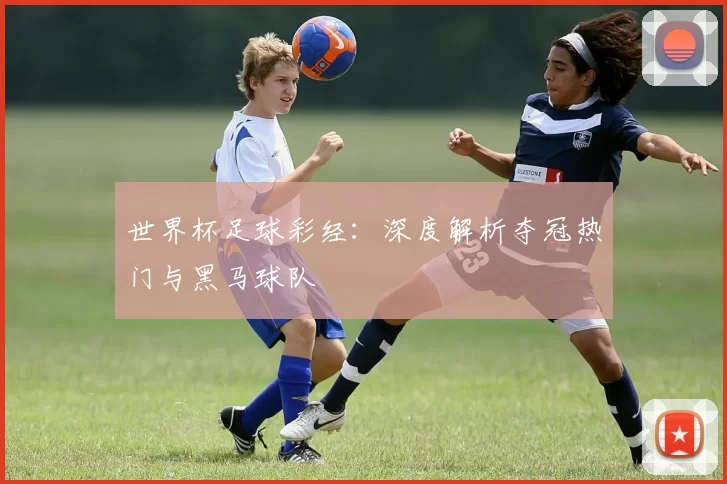 世界杯足球彩经:深度解析夺冠热门与黑马球队