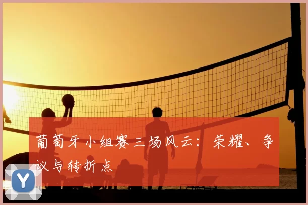 葡萄牙小组赛三场风云：荣耀、争议与转折点