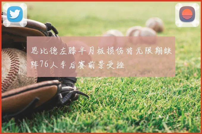 恩比德左膝半月板损伤将无限期缺阵76人季后赛前景受挫