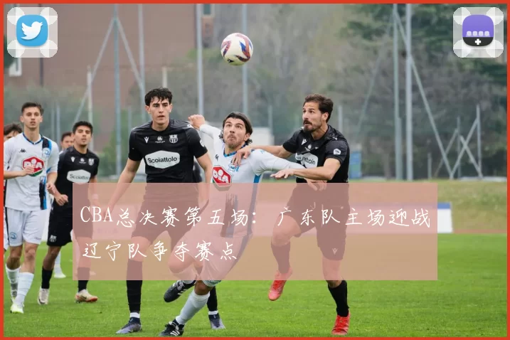 CBA总决赛第五场：广东队主场迎战辽宁队争夺赛点