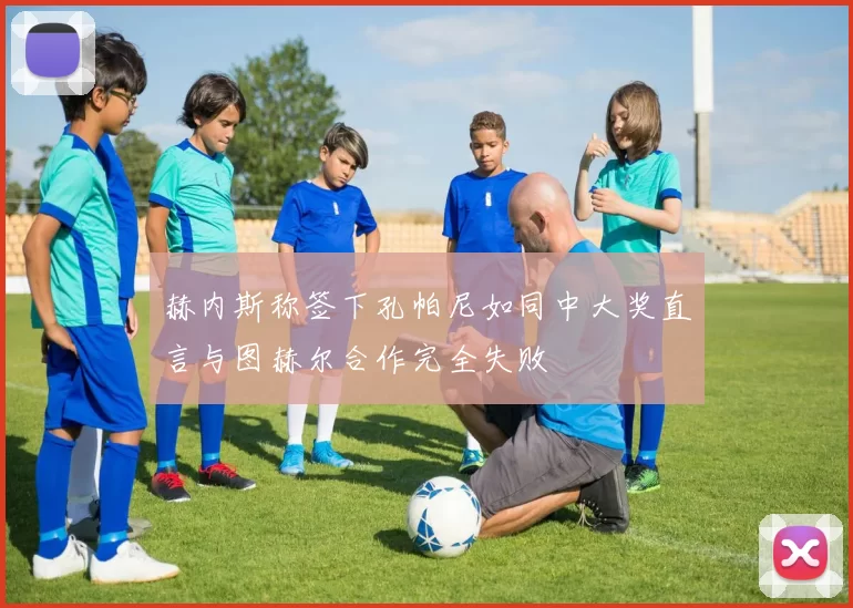 赫内斯称签下孔帕尼如同中大奖直言与图赫尔合作完全失败