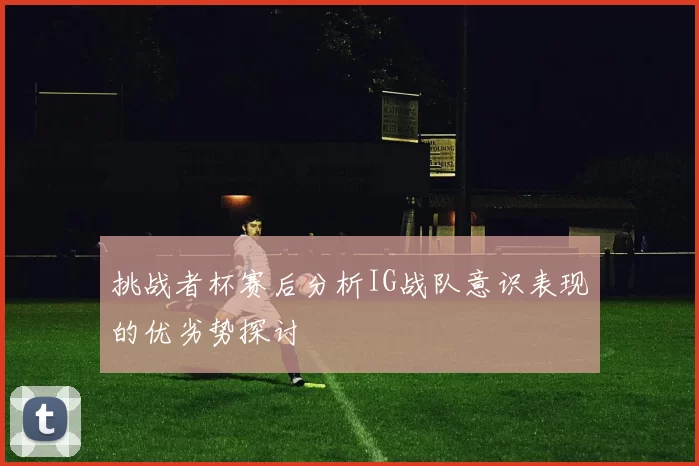 挑战者杯赛后分析IG战队意识表现的优劣势探讨