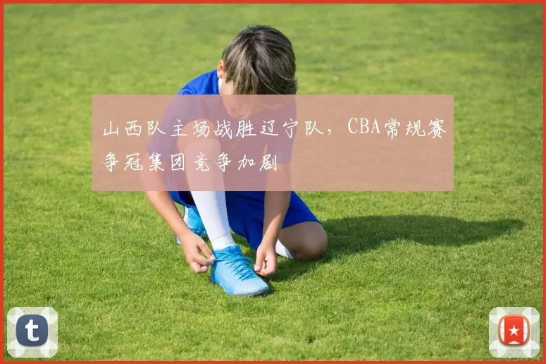 山西队主场战胜辽宁队,CBA常规赛争冠集团竞争加剧