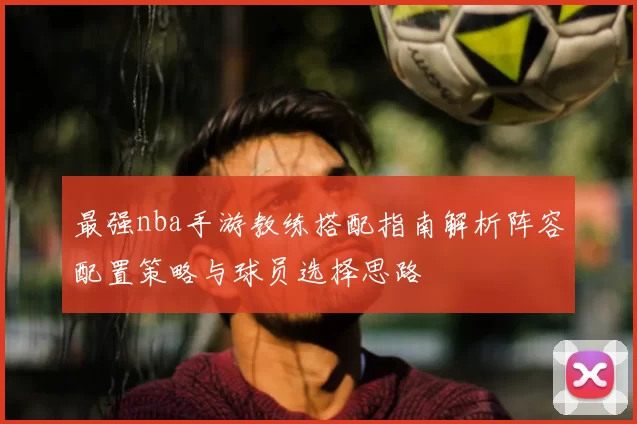 最强nba手游教练搭配指南解析阵容配置策略与球员选择思路