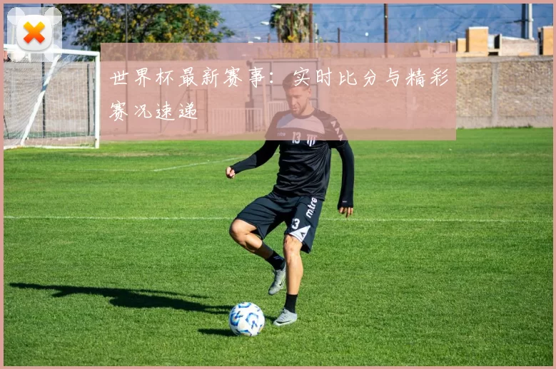 世界杯最新赛事：实时比分与精彩赛况速递