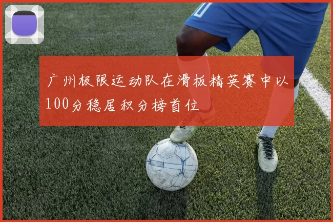 广州极限运动队在滑板精英赛中以100分稳居积分榜首位