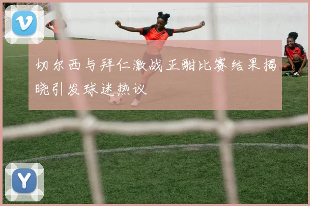切尔西与拜仁激战正酣比赛结果揭晓引发球迷热议