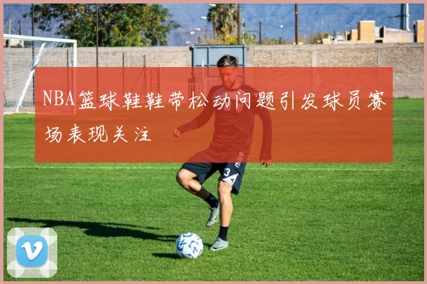 NBA篮球鞋鞋带松动问题引发球员赛场表现关注