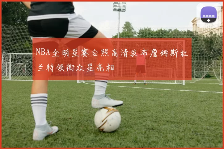 NBA全明星赛合照高清发布詹姆斯杜兰特领衔众星亮相
