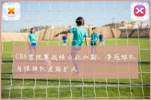 CBA常规赛战绩分化加剧，争冠球队与保级队差距扩大