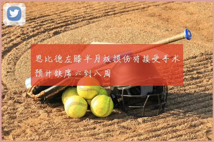 恩比德左膝半月板损伤将接受手术预计缺席六到八周
