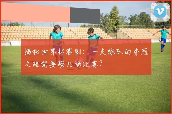 揭秘世界杯赛制：一支球队的夺冠之路需要踢几场比赛？