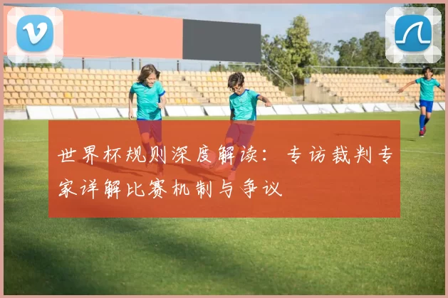 世界杯规则深度解读：专访裁判专家详解比赛机制与争议
