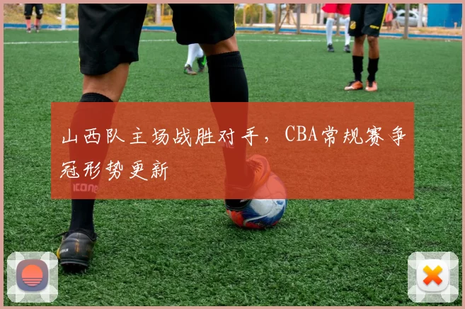 山西队主场战胜对手，CBA常规赛争冠形势更新