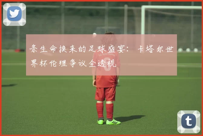 条生命换来的足球盛宴:卡塔尔世界杯伦理争议全透视