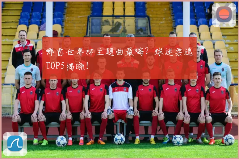 哪首世界杯主题曲最嗨？球迷票选TOP5揭晓！