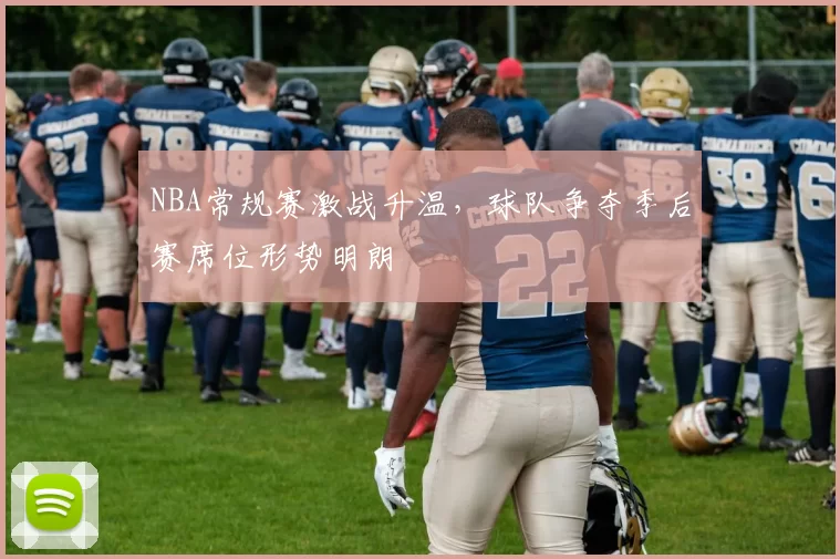 NBA常规赛激战升温，球队争夺季后赛席位形势明朗