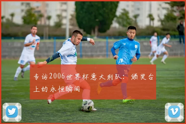 专访2006世界杯意大利队：颁奖台上的永恒瞬间