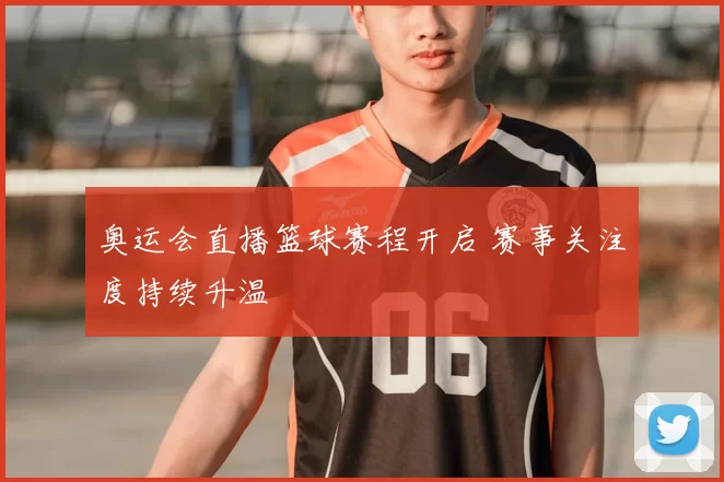 奥运会直播篮球赛程开启 赛事关注度持续升温