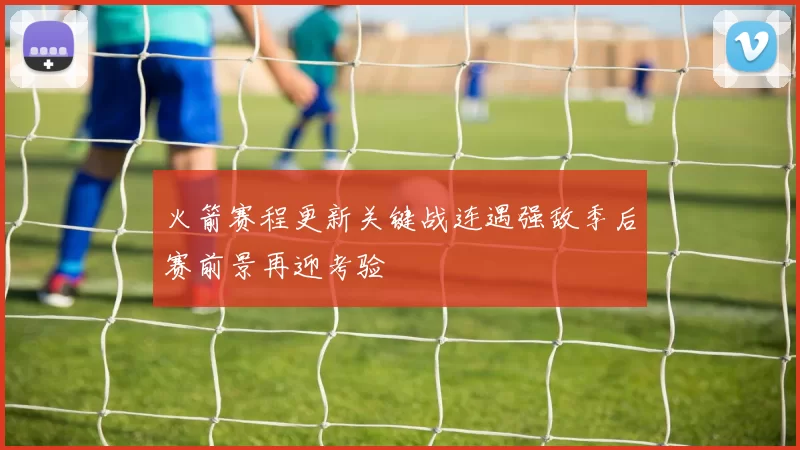 火箭赛程更新关键战连遇强敌季后赛前景再迎考验