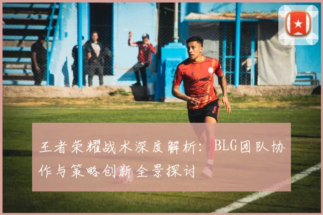 王者荣耀战术深度解析：BLG团队协作与策略创新全景探讨
