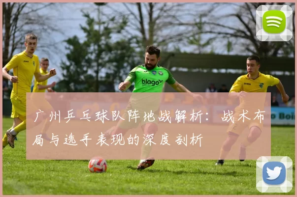 广州乒乓球队阵地战解析:战术布局与选手表现的深度剖析