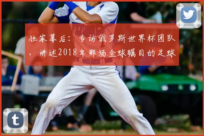 独家幕后:专访俄罗斯世界杯团队,讲述2018年那场全球瞩目的足球盛事