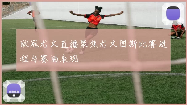 欧冠尤文直播聚焦尤文图斯比赛进程与赛场表现