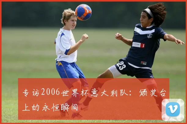 专访2006世界杯意大利队:颁奖台上的永恒瞬间