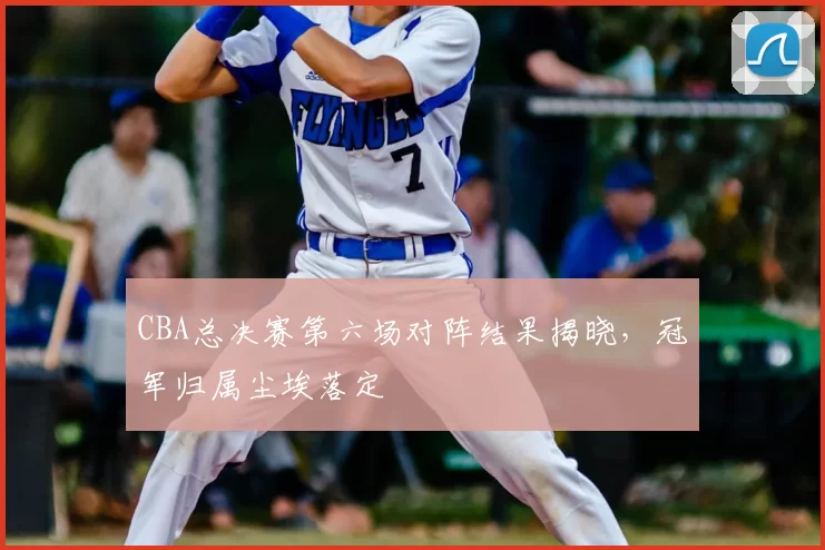 CBA总决赛第六场对阵结果揭晓，冠军归属尘埃落定
