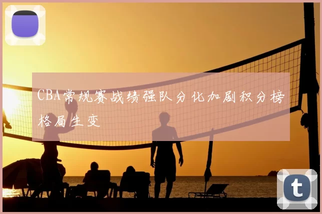 CBA常规赛战绩强队分化加剧积分榜格局生变